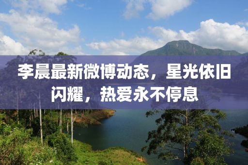 李晨最新微博动态，星光依旧闪耀，热爱永不停息