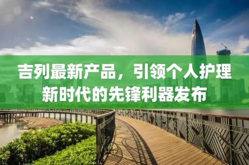 吉列最新产品，引领个人护理新时代的先锋利器发布