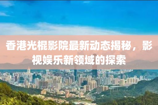 香港光棍影院最新动态揭秘，影视娱乐新领域的探索
