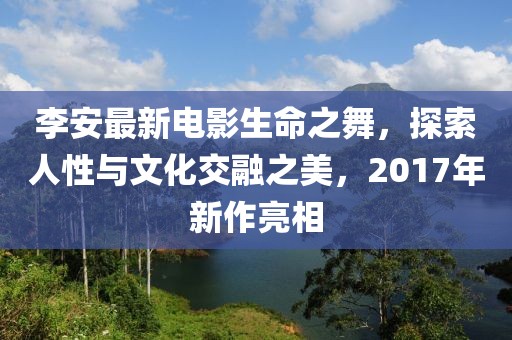 李安最新电影生命之舞，探索人性与文化交融之美，2017年新作亮相