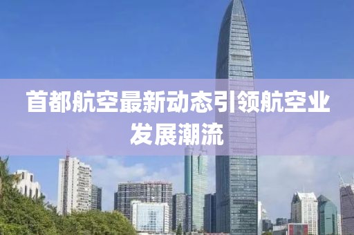 首都航空最新动态引领航空业发展潮流