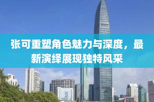 张可重塑角色魅力与深度，最新演绎展现独特风采