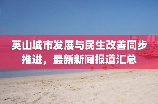 英山城市发展与民生改善同步推进，最新新闻报道汇总