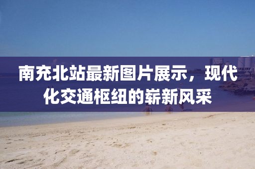 南充北站最新图片展示，现代化交通枢纽的崭新风采