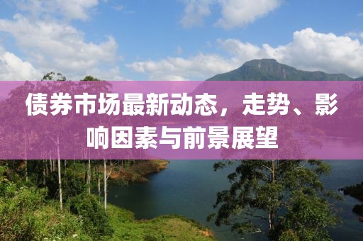 债券市场最新动态，走势、影响因素与前景展望