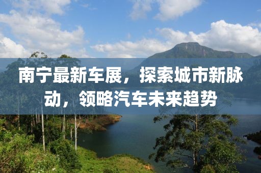南宁最新车展，探索城市新脉动，领略汽车未来趋势