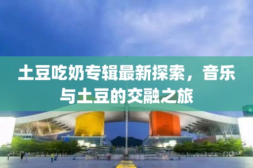 土豆吃奶专辑最新探索，音乐与土豆的交融之旅
