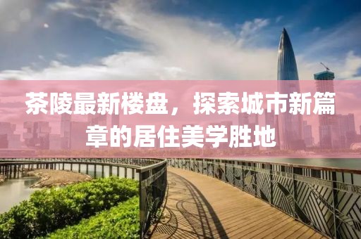茶陵最新楼盘，探索城市新篇章的居住美学胜地
