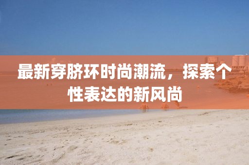 最新穿脐环时尚潮流，探索个性表达的新风尚
