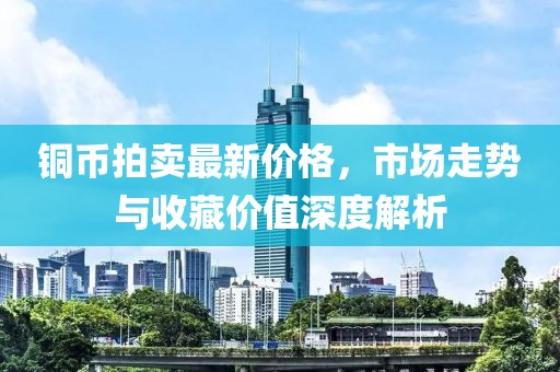 铜币拍卖最新价格，市场走势与收藏价值深度解析