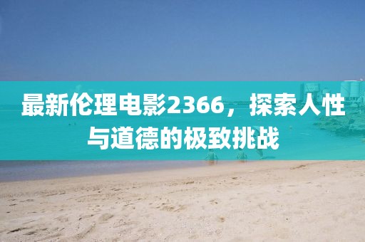 最新伦理电影2366，探索人性与道德的极致挑战