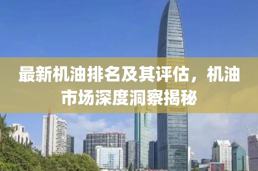 最新机油排名及其评估，机油市场深度洞察揭秘