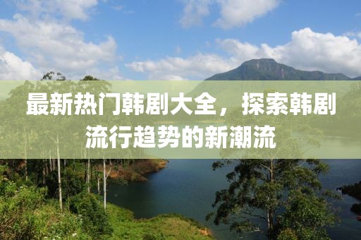 最新热门韩剧大全，探索韩剧流行趋势的新潮流