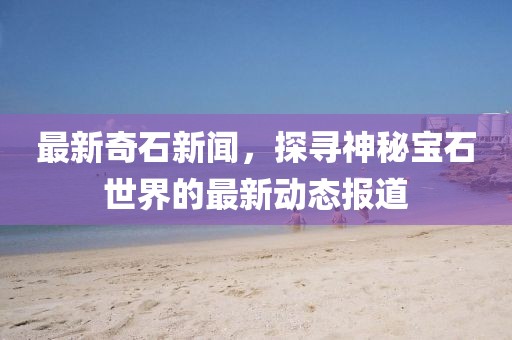 最新奇石新闻，探寻神秘宝石世界的最新动态报道
