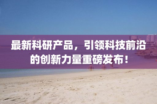 最新科研产品，引领科技前沿的创新力量重磅发布！