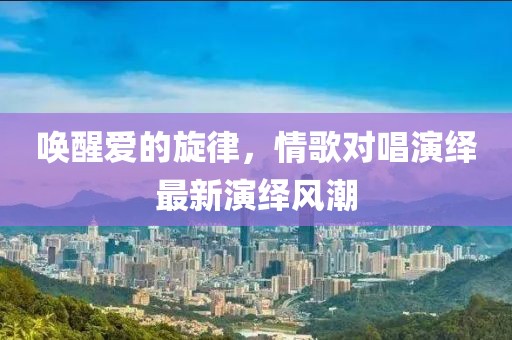唤醒爱的旋律，情歌对唱演绎最新演绎风潮