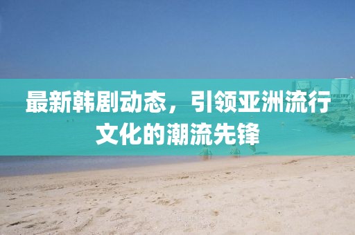 最新韩剧动态，引领亚洲流行文化的潮流先锋