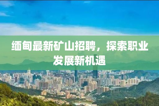 缅甸最新矿山招聘，探索职业发展新机遇