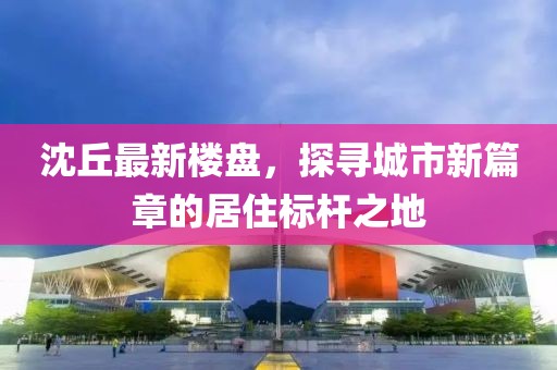沈丘最新楼盘，探寻城市新篇章的居住标杆之地