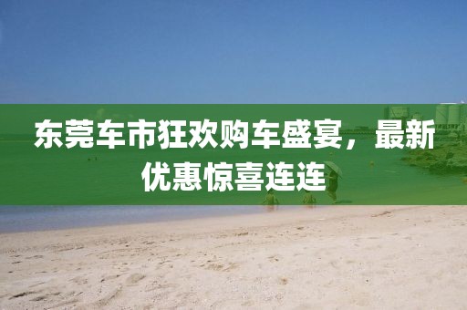 东莞车市狂欢购车盛宴，最新优惠惊喜连连