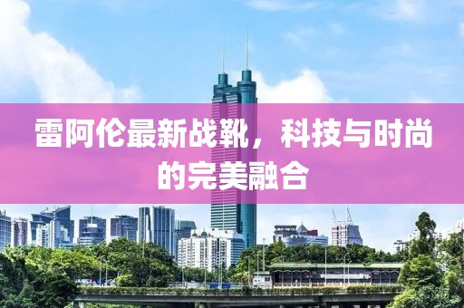 雷阿伦最新战靴，科技与时尚的完美融合