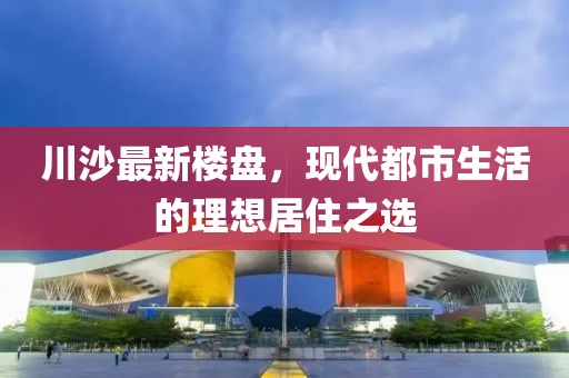 川沙最新楼盘，现代都市生活的理想居住之选