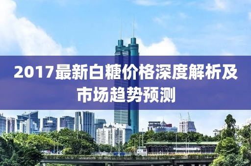 2017最新白糖价格深度解析及市场趋势预测