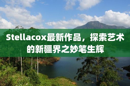 Stellacox最新作品，探索艺术的新疆界之妙笔生辉