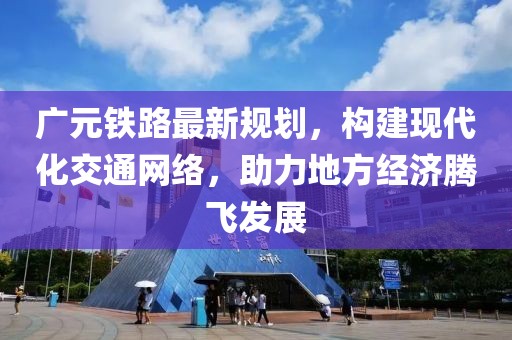 广元铁路最新规划，构建现代化交通网络，助力地方经济腾飞发展