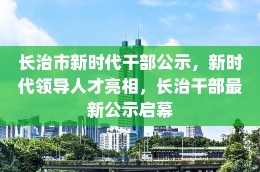 长治市新时代干部公示，新时代领导人才亮相，长治干部最新公示启幕