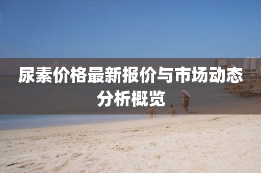 尿素价格最新报价与市场动态分析概览