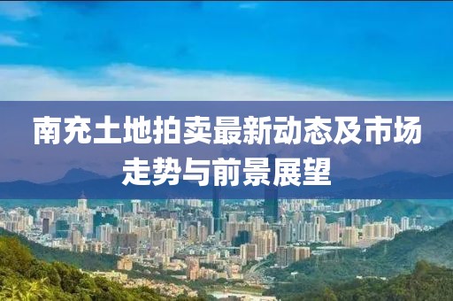 南充土地拍卖最新动态及市场走势与前景展望