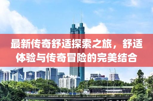最新传奇舒适探索之旅，舒适体验与传奇冒险的完美结合