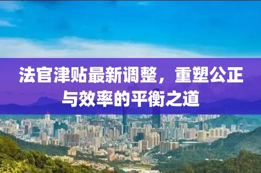 法官津贴最新调整，重塑公正与效率的平衡之道