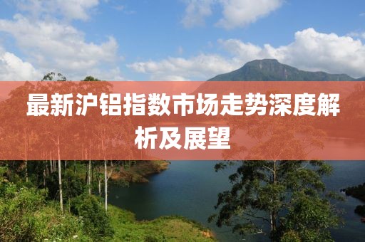最新沪铝指数市场走势深度解析及展望