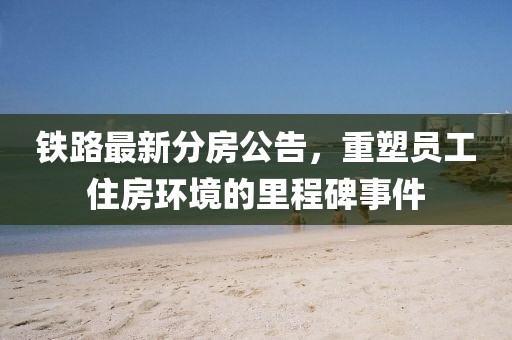 铁路最新分房公告，重塑员工住房环境的里程碑事件