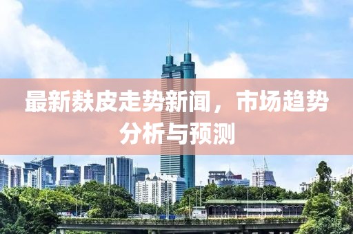 最新麸皮走势新闻，市场趋势分析与预测
