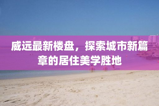 威远最新楼盘，探索城市新篇章的居住美学胜地
