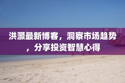 洪灏最新博客，洞察市场趋势，分享投资智慧心得