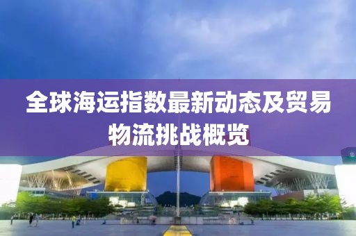 全球海运指数最新动态及贸易物流挑战概览