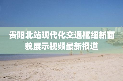 贵阳北站现代化交通枢纽新面貌展示视频最新报道