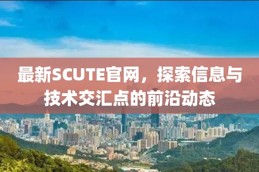 最新SCUTE官网，探索信息与技术交汇点的前沿动态