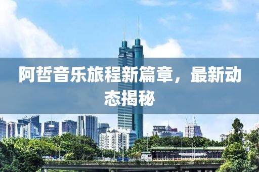 阿哲音乐旅程新篇章，最新动态揭秘