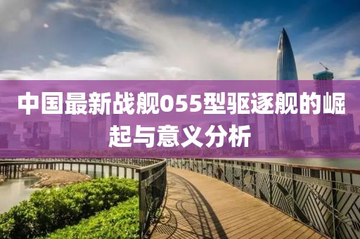 中国最新战舰055型驱逐舰的崛起与意义分析