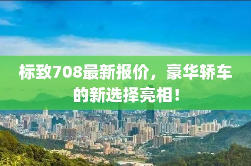标致708最新报价，豪华轿车的新选择亮相！
