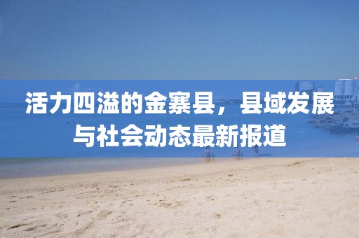 活力四溢的金寨县，县域发展与社会动态最新报道