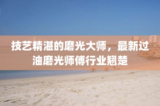 技艺精湛的磨光大师，最新过油磨光师傅行业翘楚