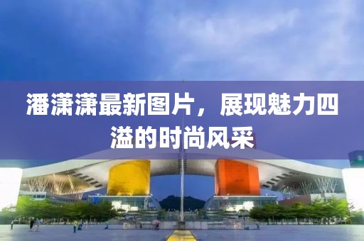 潘潇潇最新图片，展现魅力四溢的时尚风采