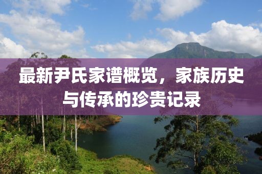 最新尹氏家谱概览，家族历史与传承的珍贵记录