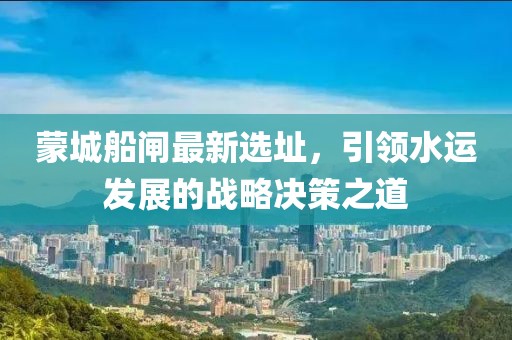 蒙城船闸最新选址，引领水运发展的战略决策之道